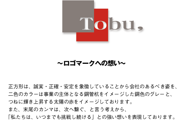 正方形は、誠実・正確・安定を象徴していることから会社のあるべき姿を、
二色のカラーは事業の主体となる鋼管杭をイメージした鋼色のグレーと、
つねに輝き上昇する太陽の赤をイメージしております。
また、末尾のカンマは、次へ繋ぐ、と言う考えから、
「私たちは、いつまでも挑戦し続ける」との強い想いを表現しております。