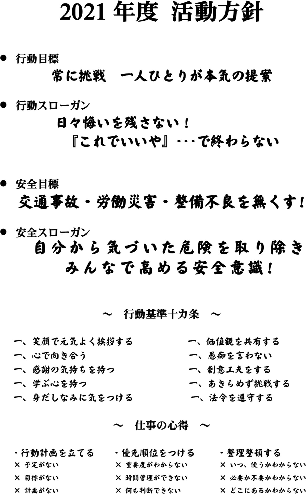 2021年度 活動方針　行動目標 常に挑戦　一人ひとりが本気の提案　行動スローガン　日々悔いを残さない！　『これでいいや』･･･で終わらない　安全目標 交通事故・労働災害・整備不良を無くす!　安全スローガン　自分から気づいた危険を取り除き　みんなで高める安全意識!　行動基準十カ条　笑顔で元気よく挨拶する　価値観を共有する　心で向き合う　愚痴を言わない　感謝の気持ちを持つ　創意工夫をする　学ぶ心を持つ　あきらめず挑戦する　身だしなみに気をつける　法令を遵守する　仕事の心得　行動計画を立てる　優先順位をつける　整理整頓する